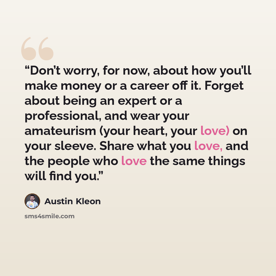 “Don’t worry, for now, about how you’ll make money or a career off it. Forget about being an expert or a professional, and wear your amateurism (your heart, your love) on your sleeve. Share what you love, and the people who love the same things will find you.” quote by Austin Kleon