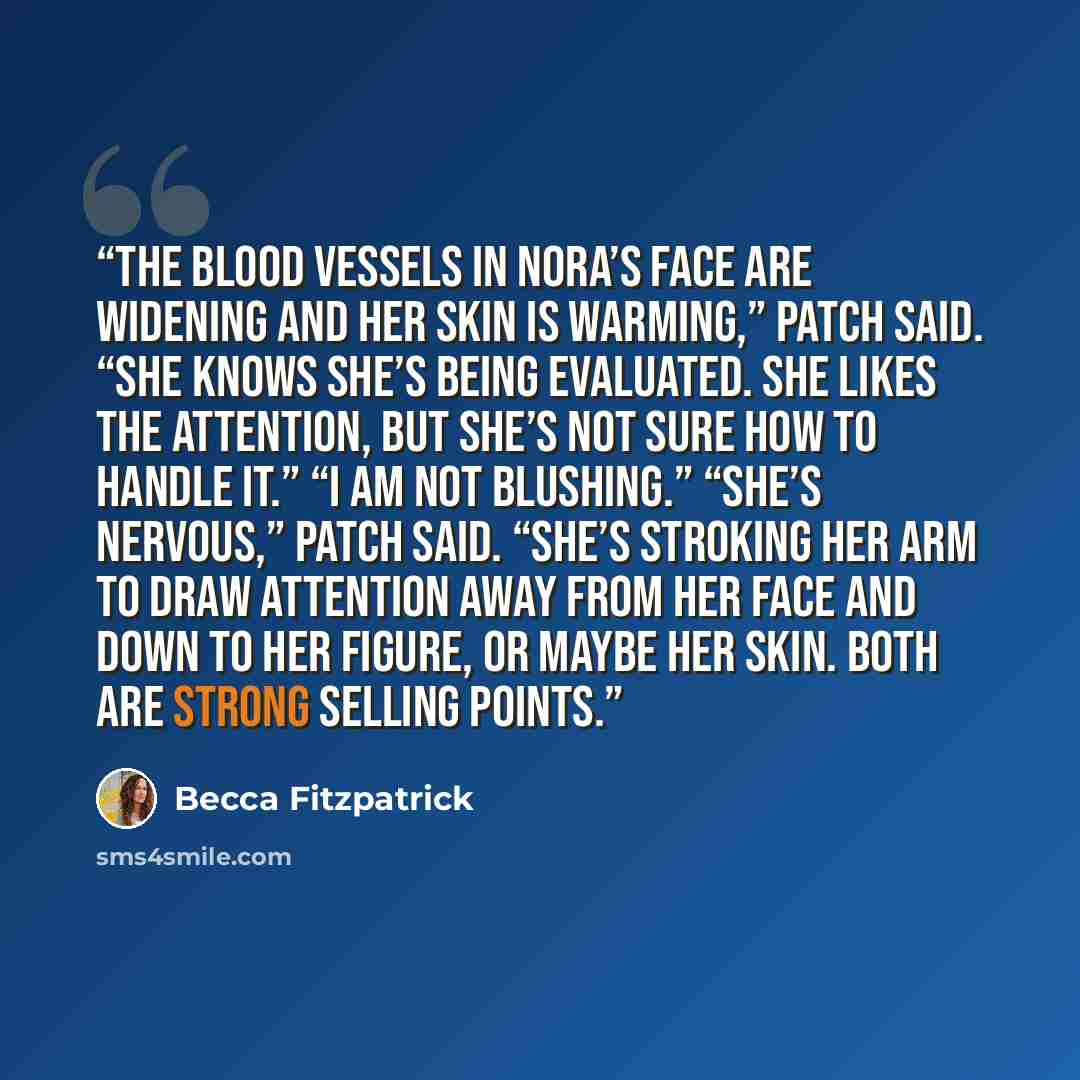 “The blood vessels in Nora’s face are widening and her skin is warming,” Patch said. “She knows she’s being evaluated. She likes the attention, but she’s not sure how to handle it.” “I am not blushing.” “She’s nervous,” Patch said. “She’s stroking her arm to draw attention away from her face and…” quote by Becca Fitzpatrick