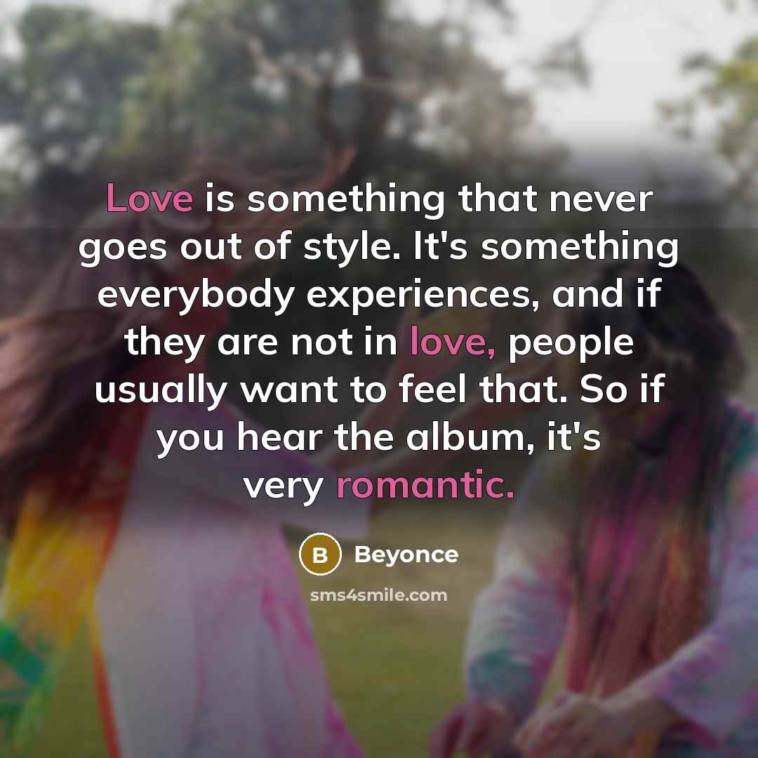 “Love is something that never goes out of style. It's something everybody experiences, and if they are not in love, people usually want to feel that. So if you hear the album, it's very romantic.” quote by Beyonce