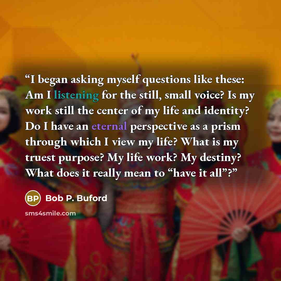 “I began asking myself questions like these: Am I listening for the still, small voice? Is my work still the center of my life and identity? Do I have an eternal perspective as a prism through which I view my life? What is my truest purpose? My life work? My destiny? What does it really mean to…” quote by Bob P. Buford