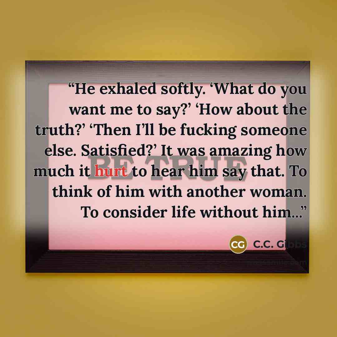 “He exhaled softly. ‘What do you want me to say?’ ‘How about the truth?’ ‘Then I’ll be fucking someone else. Satisfied?’ It was amazing how much it hurt to hear him say that. To think of him with another woman. To consider life without him...” quote by C.C. Gibbs
