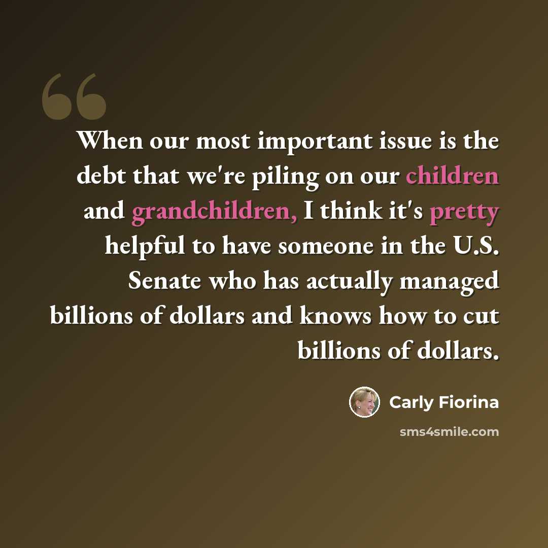 “When our most important issue is the debt that we're piling on our children and grandchildren, I think it's pretty helpful to have someone in the U.S. Senate who has actually managed billions of dollars and knows how to cut billions of dollars.” quote by Carly Fiorina