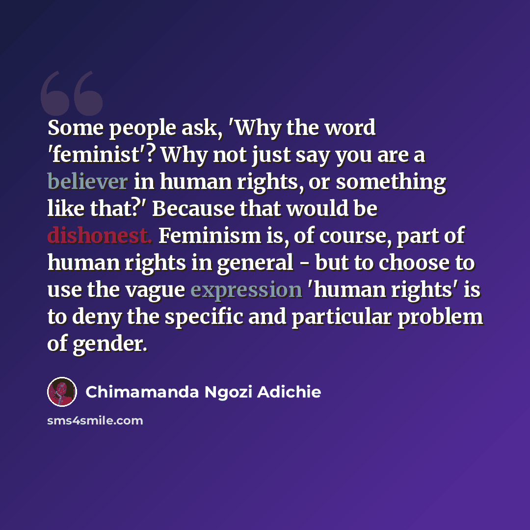 “Some people ask, 'Why the word 'feminist'? Why not just say you are a believer in human rights, or something like that?' Because that would be dishonest. Feminism is, of course, part of human rights in general - but to choose to use the vague expression 'human rights' is to deny the specific and…” quote by Chimamanda Ngozi Adichie