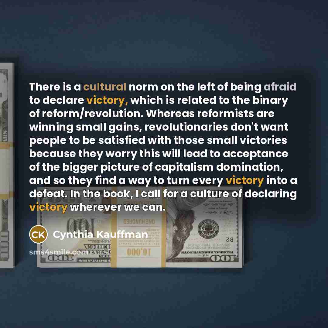 “There is a cultural norm on the left of being afraid to declare victory, which is related to the binary of reform/revolution. Whereas reformists are winning small gains, revolutionaries don't want people to be satisfied with those small victories because they worry this will lead to acceptance of…” quote by Cynthia Kauffman