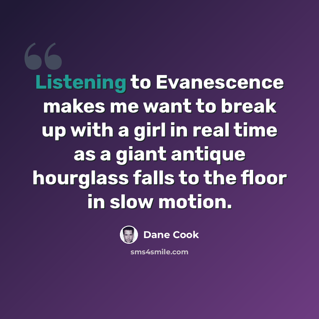 “Listening to Evanescence makes me want to break up with a girl in real time as a giant antique hourglass falls to the floor in slow motion.” quote by Dane Cook