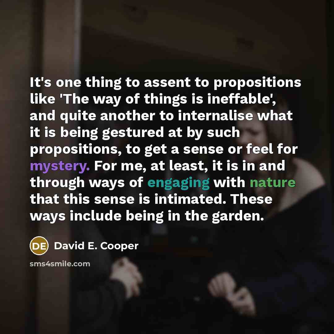 “It's one thing to assent to propositions like 'The way of things is ineffable', and quite another to internalise what it is being gestured at by such propositions, to get a sense or feel for mystery. For me, at least, it is in and through ways of engaging with nature that this sense is intimated…” quote by David E. Cooper