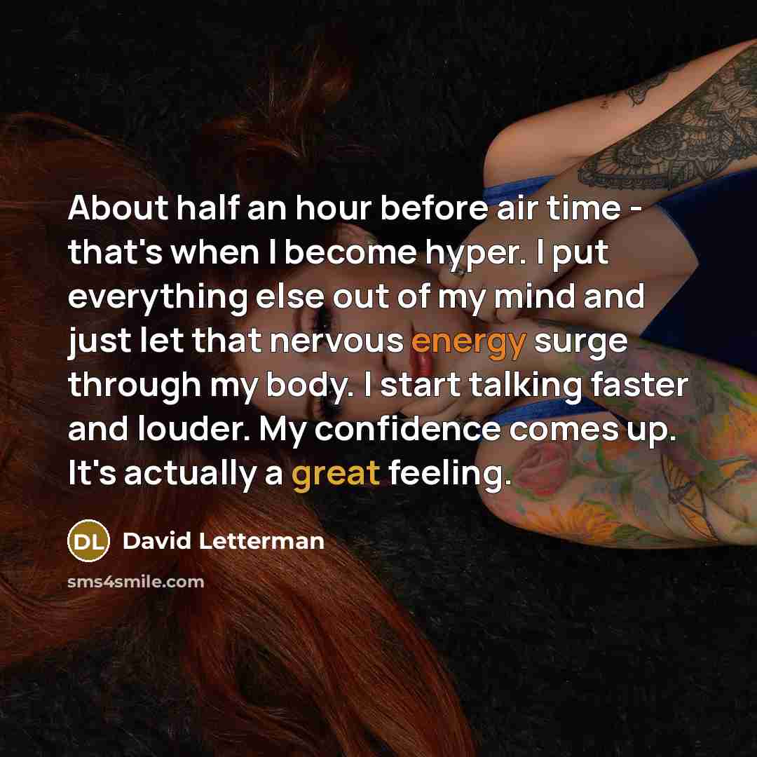 “About half an hour before air time - that's when I become hyper. I put everything else out of my mind and just let that nervous energy surge through my body. I start talking faster and louder. My confidence comes up. It's actually a great feeling.” quote by David Letterman
