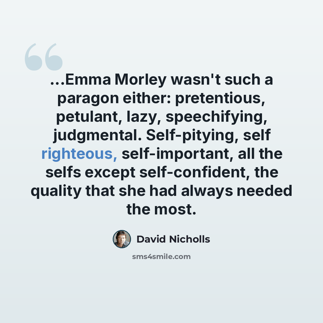 “...Emma Morley wasn't such a paragon either: pretentious, petulant, lazy, speechifying, judgmental. Self-pitying, self righteous, self-important, all the selfs except self-confident, the quality that she had always needed the most.” quote by David Nicholls