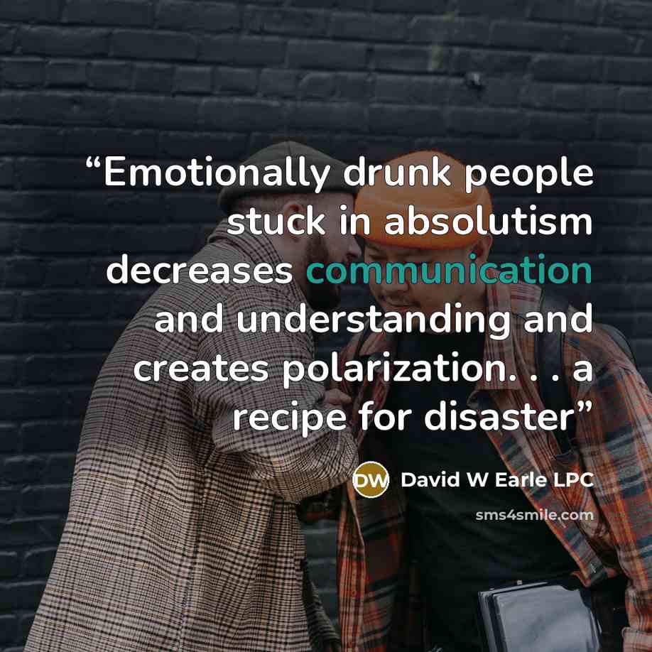 “Emotionally drunk people stuck in absolutism decreases communication and understanding and creates polarization. . . a recipe for disaster” quote by David W Earle LPC