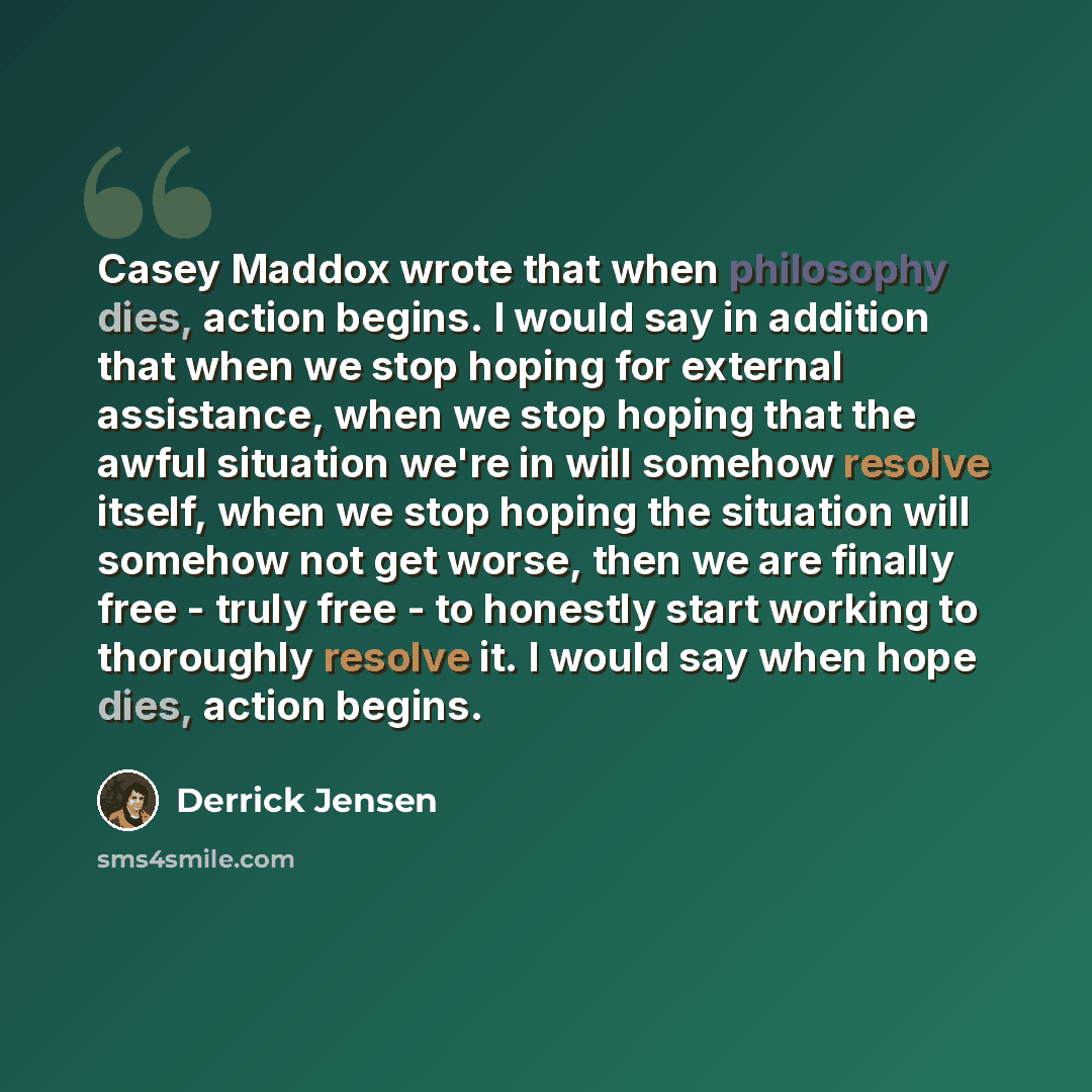 “Casey Maddox wrote that when philosophy dies, action begins. I would say in addition that when we stop hoping for external assistance, when we stop hoping that the awful situation we're in will somehow resolve itself, when we stop hoping the situation will somehow not get worse, then we are…” quote by Derrick Jensen