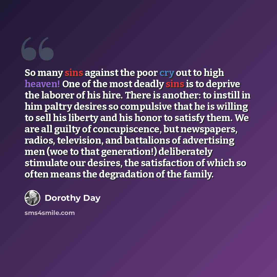 “So many sins against the poor cry out to high heaven! One of the most deadly sins is to deprive the laborer of his hire. There is another: to instill in him paltry desires so compulsive that he is willing to sell his liberty and his honor to satisfy them. We are all guilty of concupiscence, but…” quote by Dorothy Day