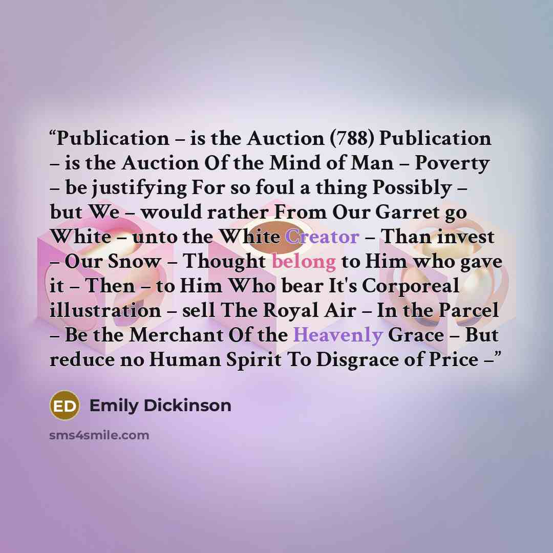 “Publication – is the Auction (788) Publication – is the Auction Of the Mind of Man – Poverty – be justifying For so foul a thing Possibly – but We – would rather From Our Garret go White – unto the White Creator – Than invest – Our Snow – Thought belong to Him who gave it – Then – to Him Who bear…” quote by Emily Dickinson
