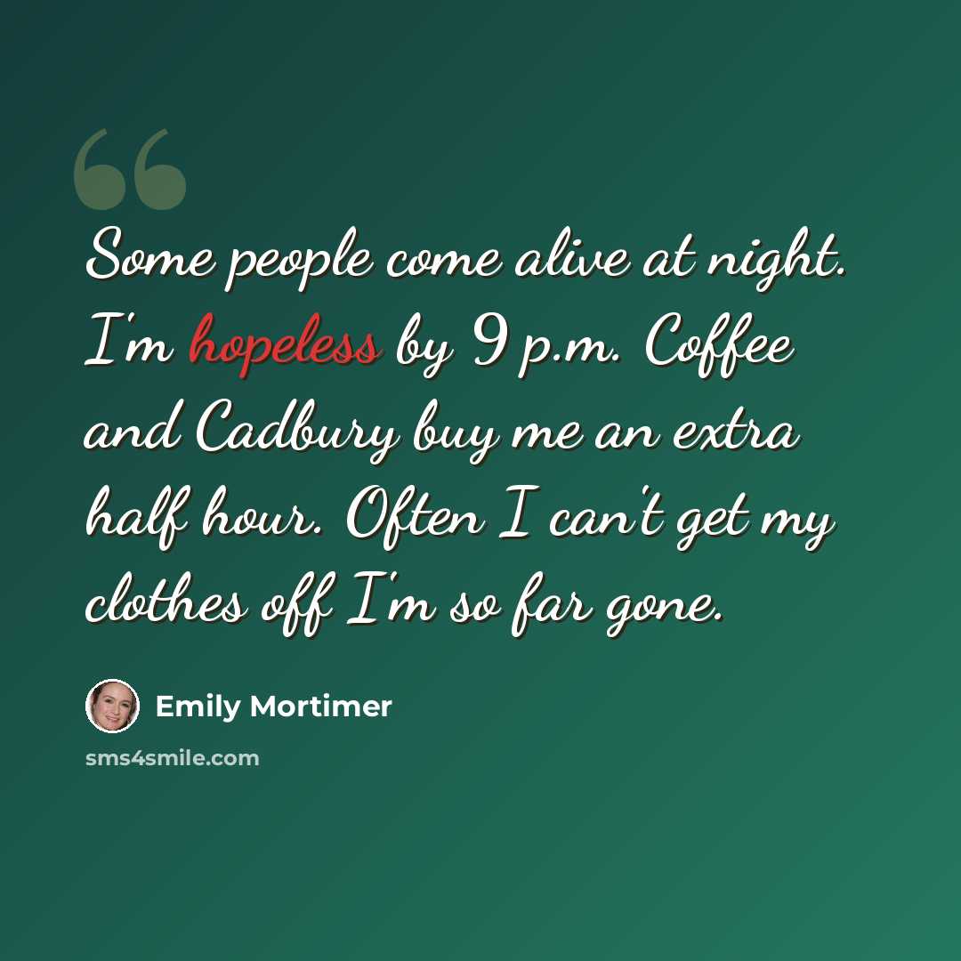 “Some people come alive at night. I'm hopeless by 9 p.m. Coffee and Cadbury buy me an extra half hour. Often I can't get my clothes off I'm so far gone.” quote by Emily Mortimer