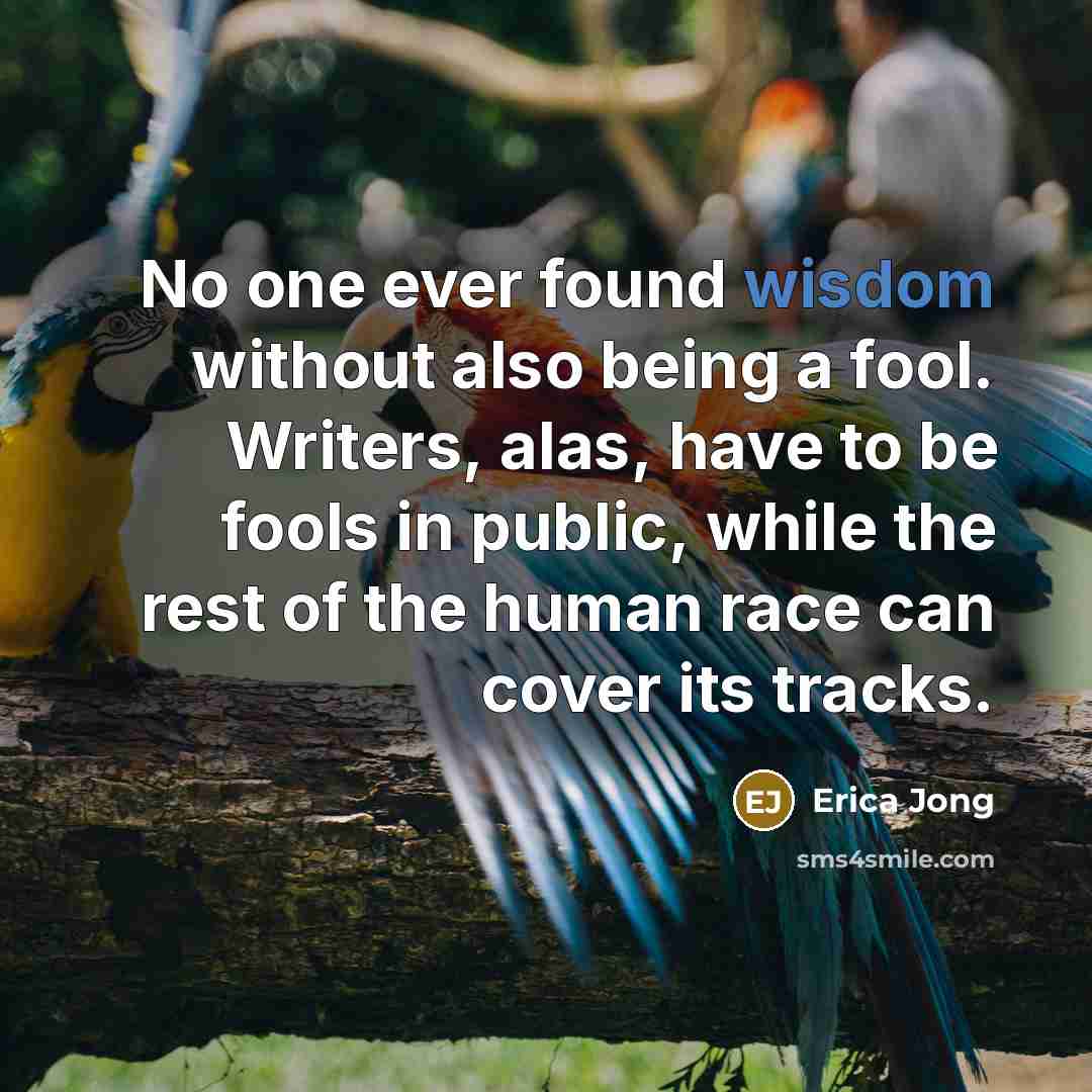 “No one ever found wisdom without also being a fool. Writers, alas, have to be fools in public, while the rest of the human race can cover its tracks.” quote by Erica Jong