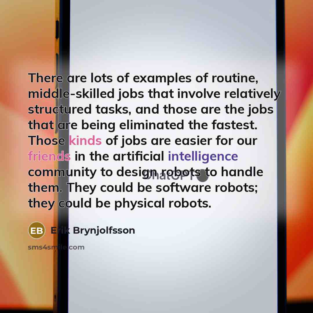 “There are lots of examples of routine, middle-skilled jobs that involve relatively structured tasks, and those are the jobs that are being eliminated the fastest. Those kinds of jobs are easier for our friends in the artificial intelligence community to design robots to handle them. They could be…” quote by Erik Brynjolfsson