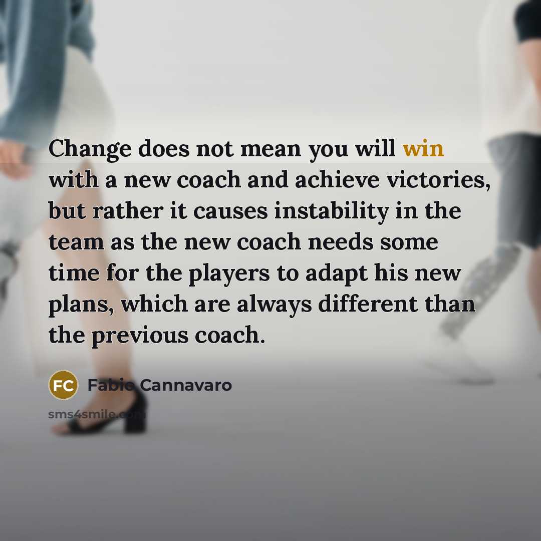 “Change does not mean you will win with a new coach and achieve victories, but rather it causes instability in the team as the new coach needs some time for the players to adapt his new plans, which are always different than the previous coach.” quote by Fabio Cannavaro