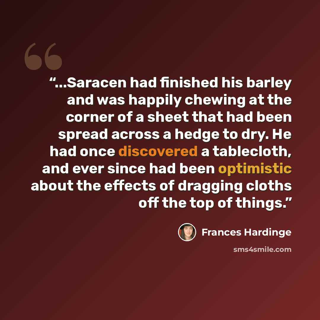 “...Saracen had finished his barley and was happily chewing at the corner of a sheet that had been spread across a hedge to dry. He had once discovered a tablecloth, and ever since had been optimistic about the effects of dragging cloths off the top of things.” quote by Frances Hardinge