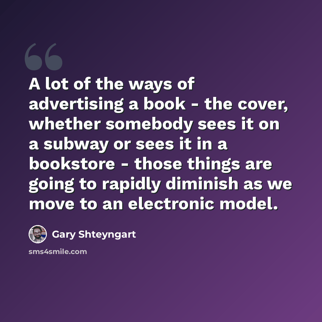 “A lot of the ways of advertising a book - the cover, whether somebody sees it on a subway or sees it in a bookstore - those things are going to rapidly diminish as we move to an electronic model.” quote by Gary Shteyngart