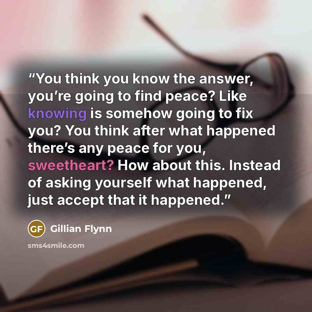 “You think you know the answer, you’re going to find peace? Like knowing is somehow going to fix you? You think after what happened there’s any peace for you, sweetheart? How about this. Instead of asking yourself what happened, just accept that it happened.” quote by Gillian Flynn