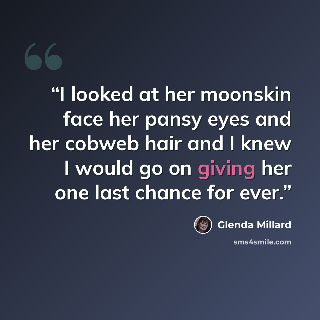 “I looked at her moonskin face her pansy eyes and her cobweb hair and I knew I would go on giving her one last chance for ever.” quote by Glenda Millard