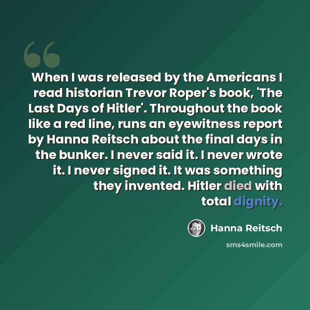 “When I was released by the Americans I read historian Trevor Roper's book, 'The Last Days of Hitler'. Throughout the book like a red line, runs an eyewitness report by Hanna Reitsch about the final days in the bunker. I never said it. I never wrote it. I never signed it. It was something they…” quote by Hanna Reitsch