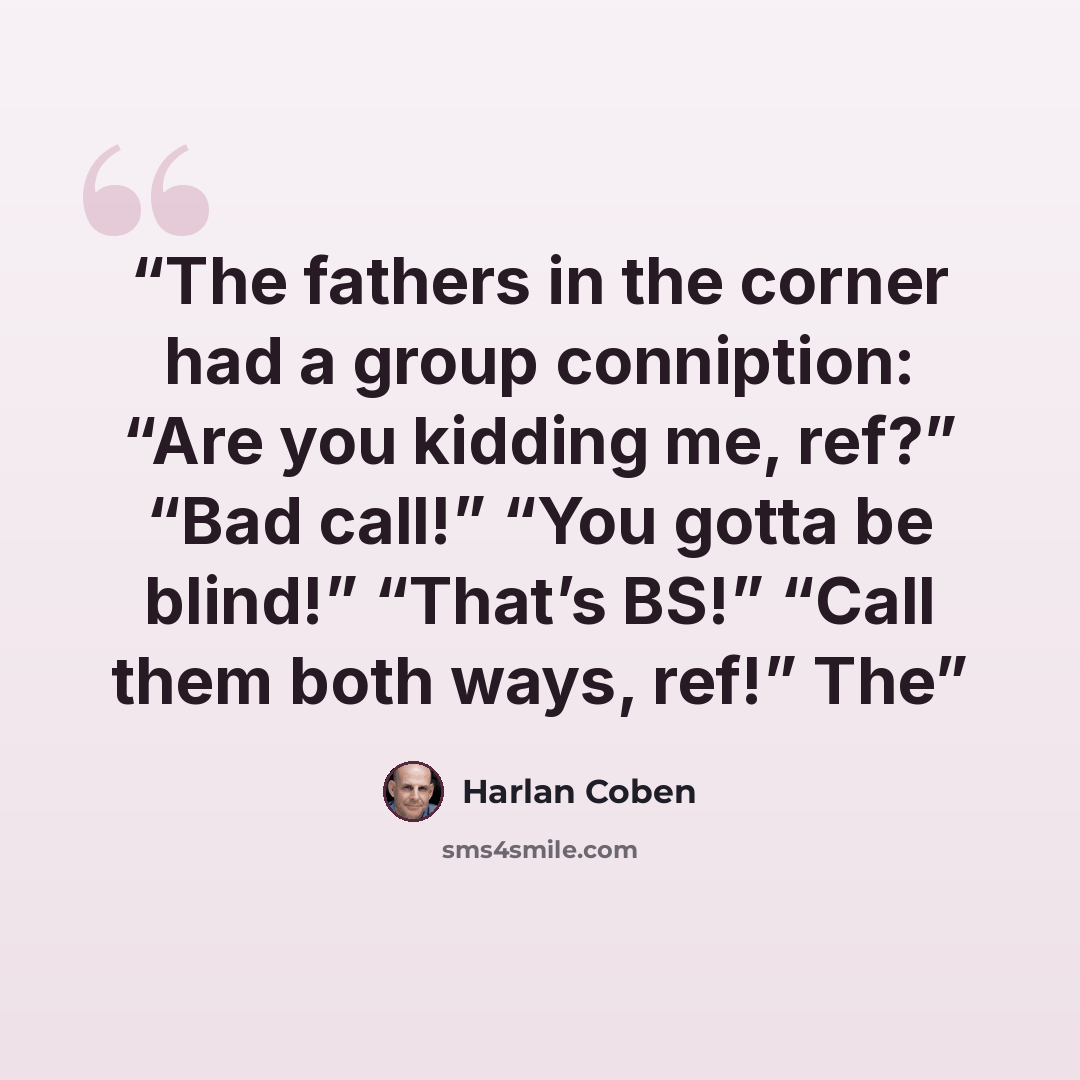 “The fathers in the corner had a group conniption: “Are you kidding me, ref?” “Bad call!” “You gotta be blind!” “That’s BS!” “Call them both ways, ref!” The” quote by Harlan Coben