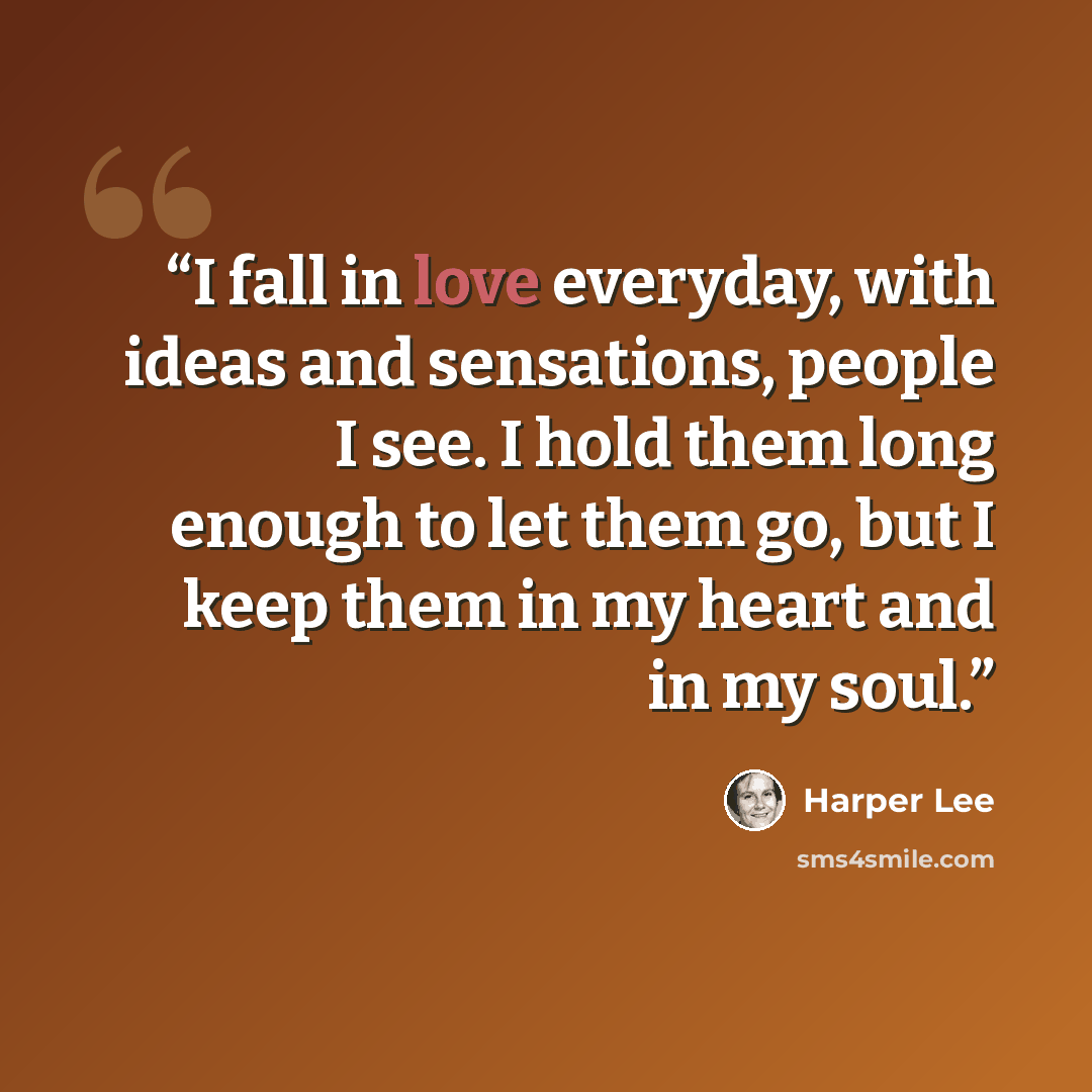 “I fall in love everyday, with ideas and sensations, people I see. I hold them long enough to let them go, but I keep them in my heart and in my soul.” quote by Harper Lee