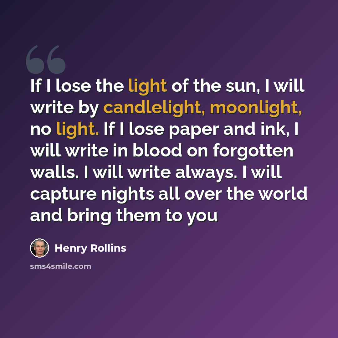 “If I lose the light of the sun, I will write by candlelight, moonlight, no light. If I lose paper and ink, I will write in blood on forgotten walls. I will write always. I will capture nights all over the world and bring them to you” quote by Henry Rollins
