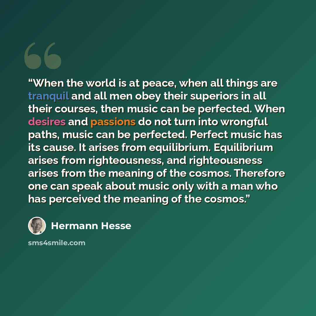“When the world is at peace, when all things are tranquil and all men obey their superiors in all their courses, then music can be perfected. When desires and passions do not turn into wrongful paths, music can be perfected. Perfect music has its cause. It arises from equilibrium. Equilibrium…” quote by Hermann Hesse