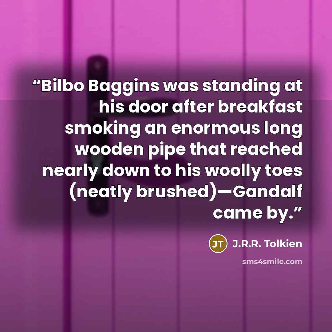 “Bilbo Baggins was standing at his door after breakfast smoking an enormous long wooden pipe that reached nearly down to his woolly toes (neatly brushed)—Gandalf came by.” quote by J.R.R. Tolkien