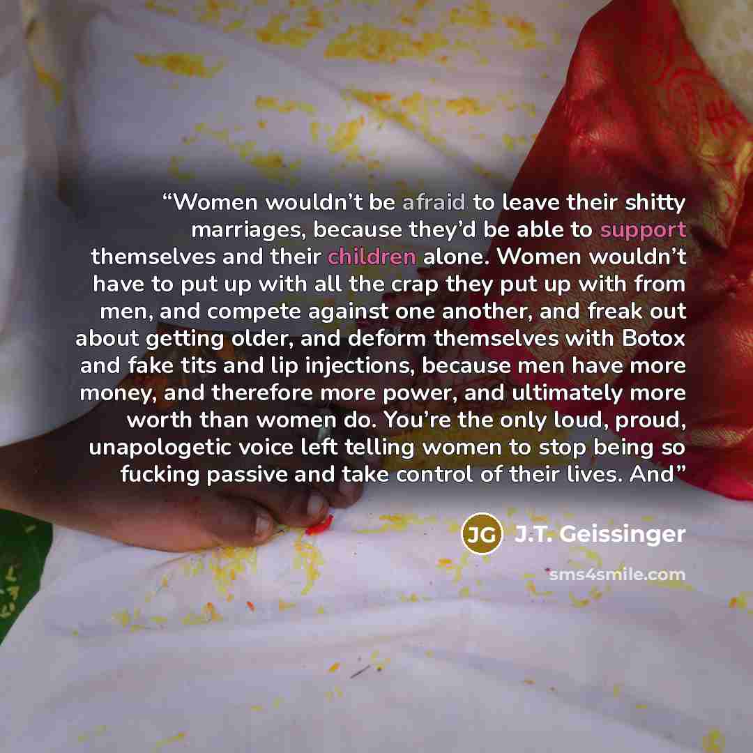 “Women wouldn’t be afraid to leave their shitty marriages, because they’d be able to support themselves and their children alone. Women wouldn’t have to put up with all the crap they put up with from men, and compete against one another, and freak out about getting older, and deform themselves with…” quote by J.T. Geissinger