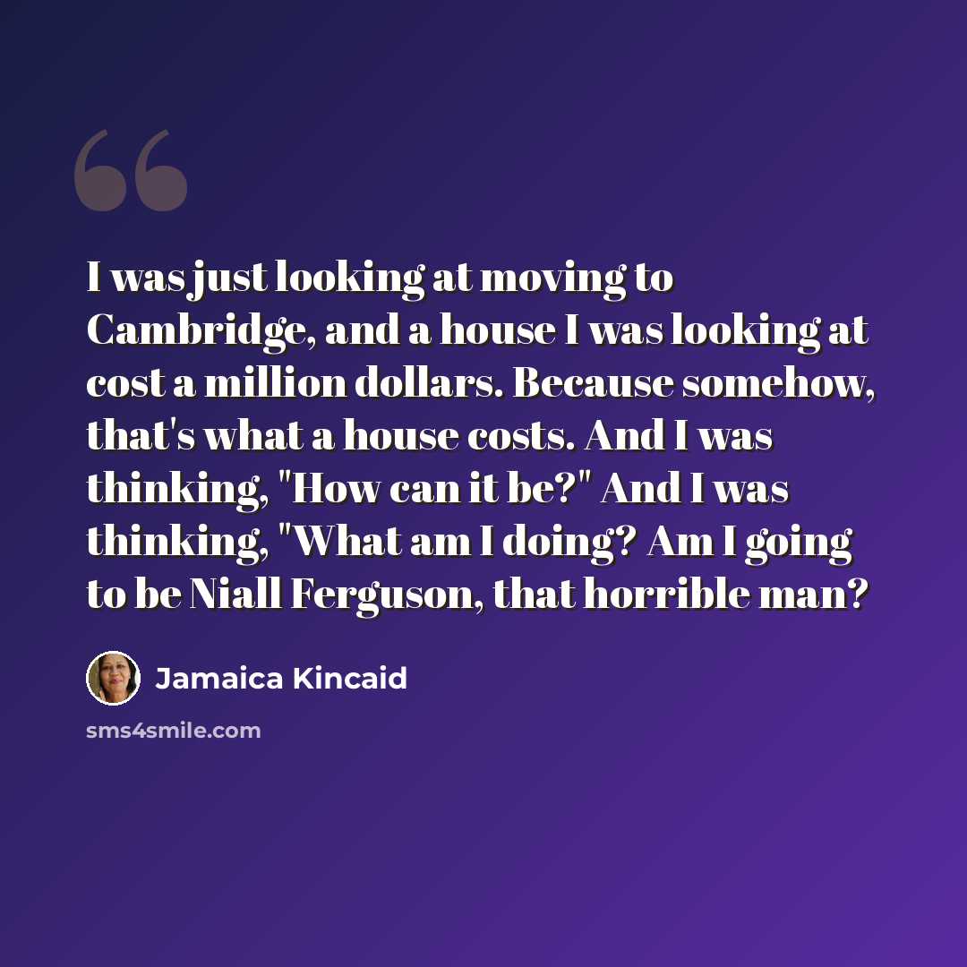 “I was just looking at moving to Cambridge, and a house I was looking at cost a million dollars. Because somehow, that's what a house costs. And I was thinking, "How can it be?" And I was thinking, "What am I doing? Am I going to be Niall Ferguson, that horrible man?” quote by Jamaica Kincaid