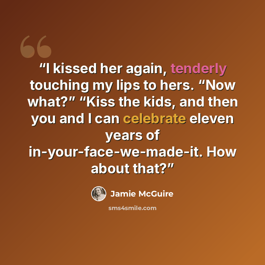 “I kissed her again, tenderly touching my lips to hers. “Now what?” “Kiss the kids, and then you and I can celebrate eleven years of in-your-face-we-made-it. How about that?” quote by Jamie McGuire