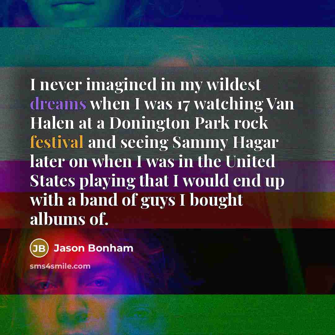 “I never imagined in my wildest dreams when I was 17 watching Van Halen at a Donington Park rock festival and seeing Sammy Hagar later on when I was in the United States playing that I would end up with a band of guys I bought albums of.” quote by Jason Bonham