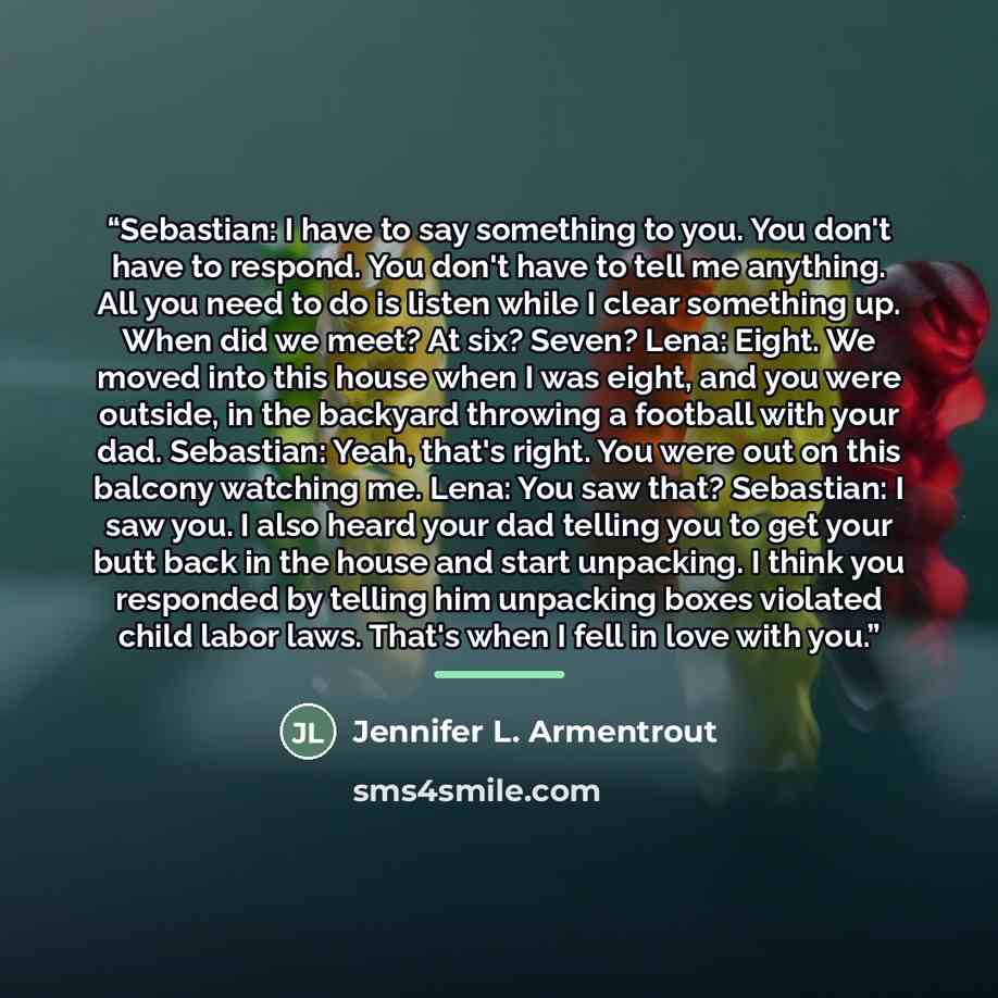 “Sebastian: I have to say something to you. You don't have to respond. You don't have to tell me anything. All you need to do is listen while I clear something up. When did we meet? At six? Seven? Lena: Eight. We moved into this house when I was eight, and you were outside, in the backyard throwing…” quote by Jennifer L. Armentrout