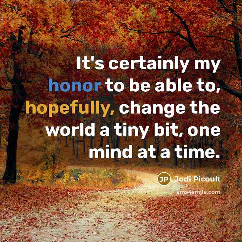 “It's certainly my honor to be able to, hopefully, change the world a tiny bit, one mind at a time.” quote by Jodi Picoult