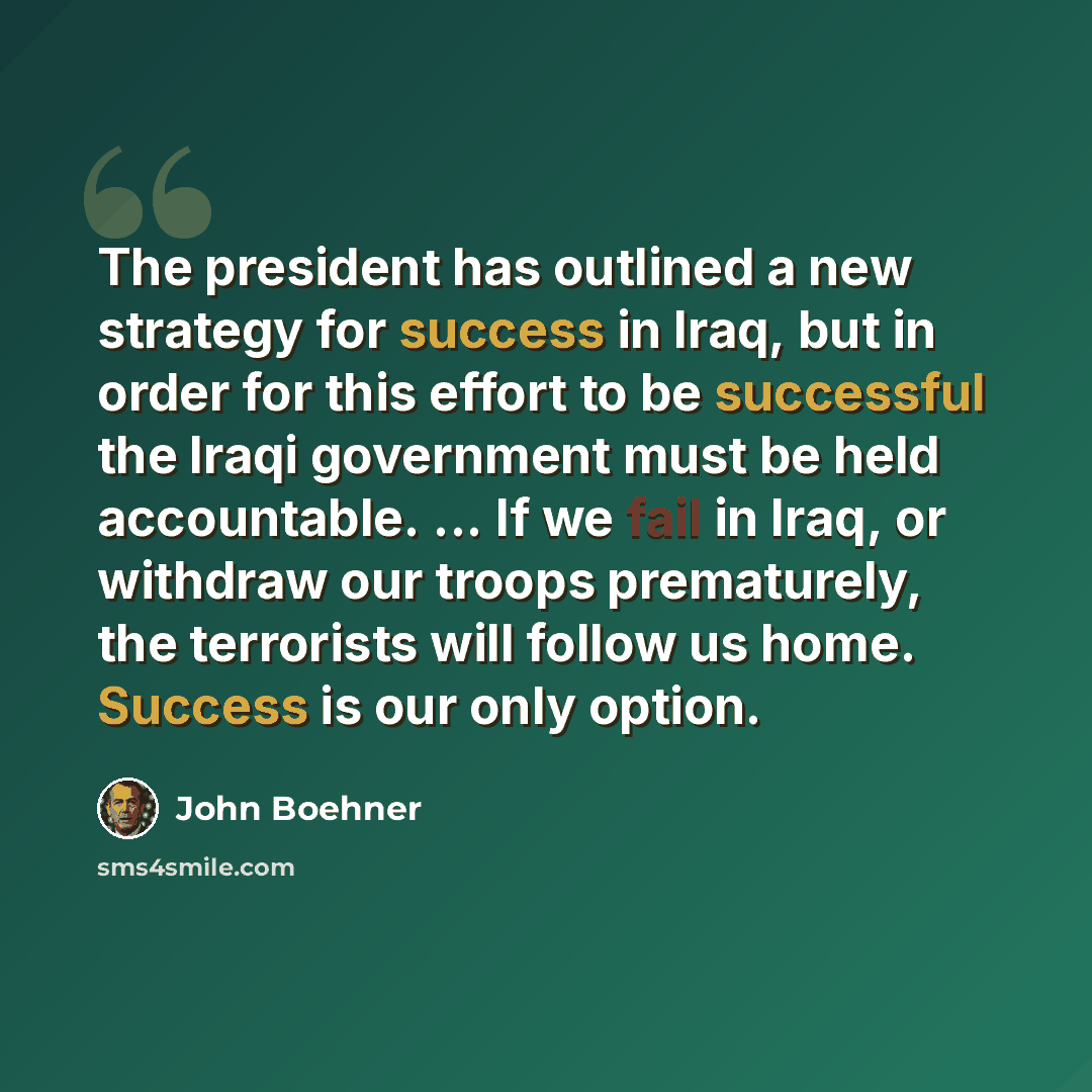 “The president has outlined a new strategy for success in Iraq, but in order for this effort to be successful the Iraqi government must be held accountable. ... If we fail in Iraq, or withdraw our troops prematurely, the terrorists will follow us home. Success is our only option.” quote by John Boehner