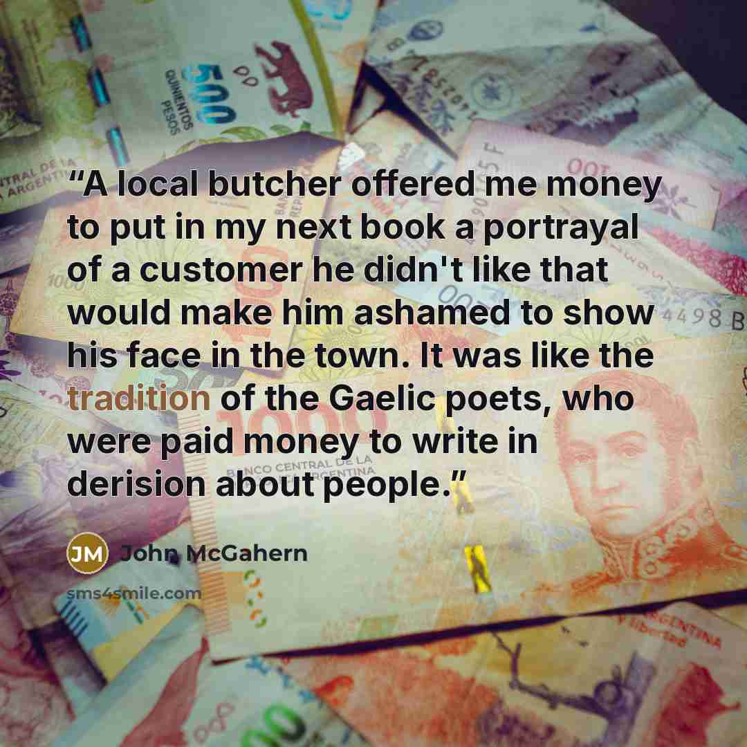 “A local butcher offered me money to put in my next book a portrayal of a customer he didn't like that would make him ashamed to show his face in the town. It was like the tradition of the Gaelic poets, who were paid money to write in derision about people.” quote by John McGahern