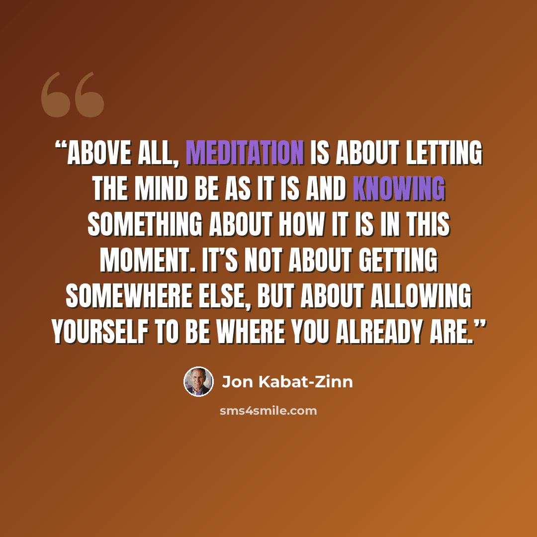“Above all, meditation is about letting the mind be as it is and knowing something about how it is in this moment. It’s not about getting somewhere else, but about allowing yourself to be where you already are.” quote by Jon Kabat-Zinn