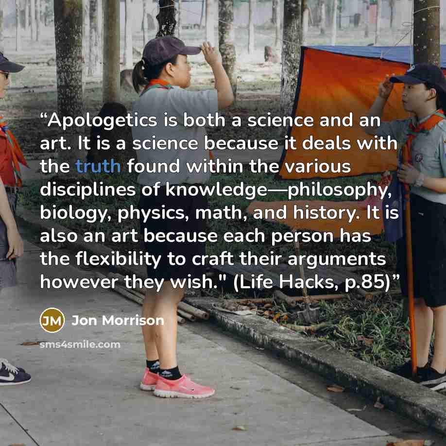“Apologetics is both a science and an art. It is a science because it deals with the truth found within the various disciplines of knowledge—philosophy, biology, physics, math, and history. It is also an art because each person has the flexibility to craft their arguments however they wish." (Life…” quote by Jon Morrison