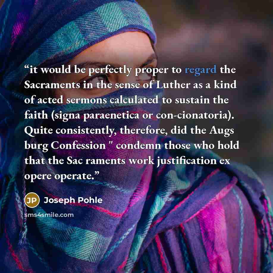 “it would be perfectly proper to regard the Sacraments in the sense of Luther as a kind of acted sermons calculated to sustain the faith (signa paraenetica or con-cionatoria). Quite consistently, therefore, did the Augs burg Confession " condemn those who hold that the Sac raments work…” quote by Joseph Pohle