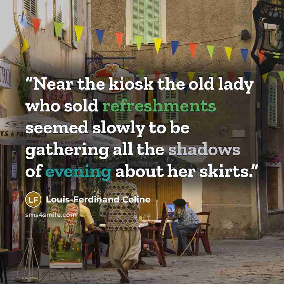 “Near the kiosk the old lady who sold refreshments seemed slowly to be gathering all the shadows of evening about her skirts.” quote by Louis-Ferdinand Céline