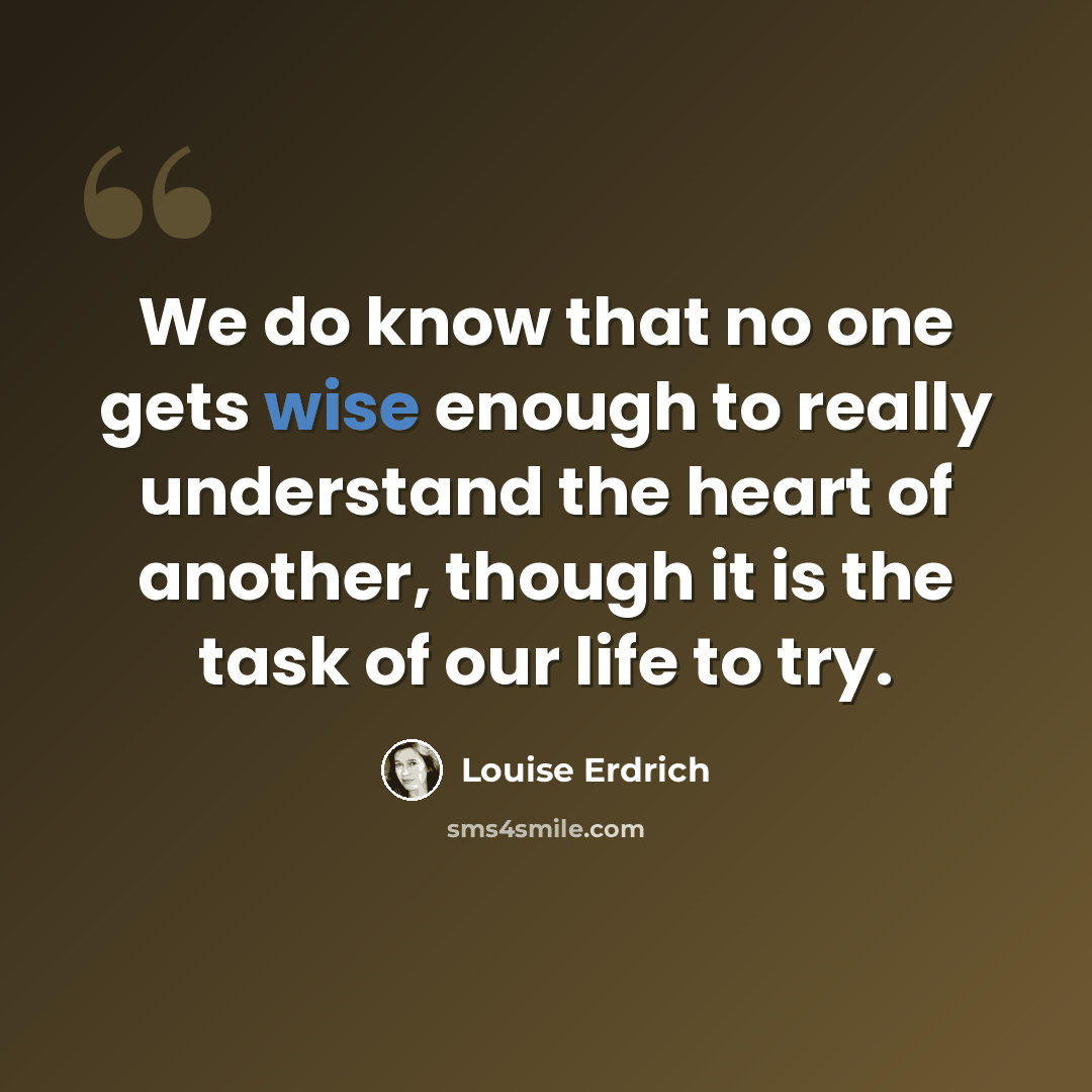 “We do know that no one gets wise enough to really understand the heart of another, though it is the task of our life to try.” quote by Louise Erdrich