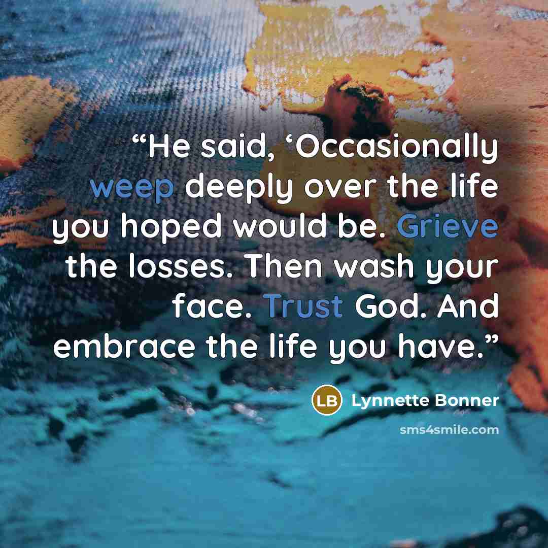 “He said, ‘Occasionally weep deeply over the life you hoped would be. Grieve the losses. Then wash your face. Trust God. And embrace the life you have.” quote by Lynnette Bonner