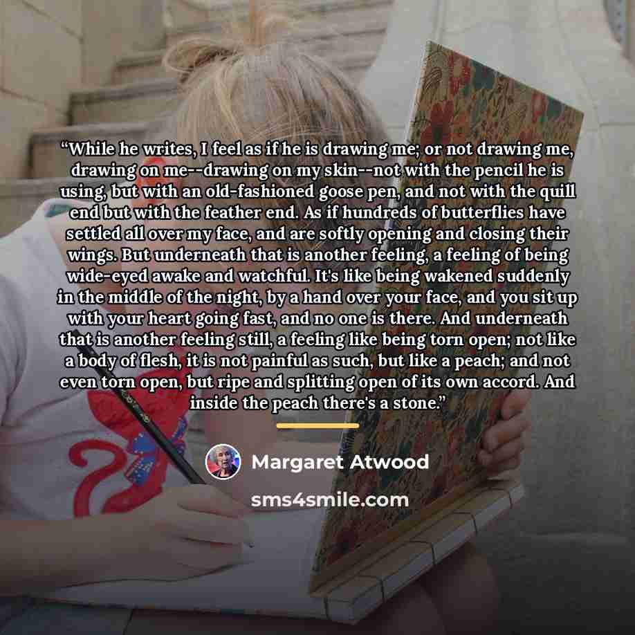 “While he writes, I feel as if he is drawing me; or not drawing me, drawing on me--drawing on my skin--not with the pencil he is using, but with an old-fashioned goose pen, and not with the quill end but with the feather end. As if hundreds of butterflies have settled all over my face, and are…” quote by Margaret Atwood