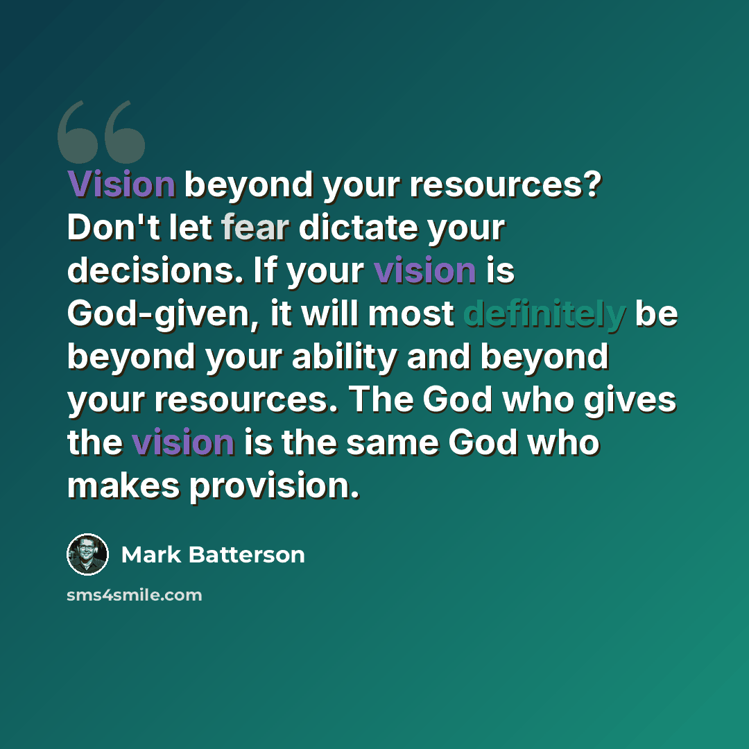 “Vision beyond your resources? Don't let fear dictate your decisions. If your vision is God-given, it will most definitely be beyond your ability and beyond your resources. The God who gives the vision is the same God who makes provision.” quote by Mark Batterson