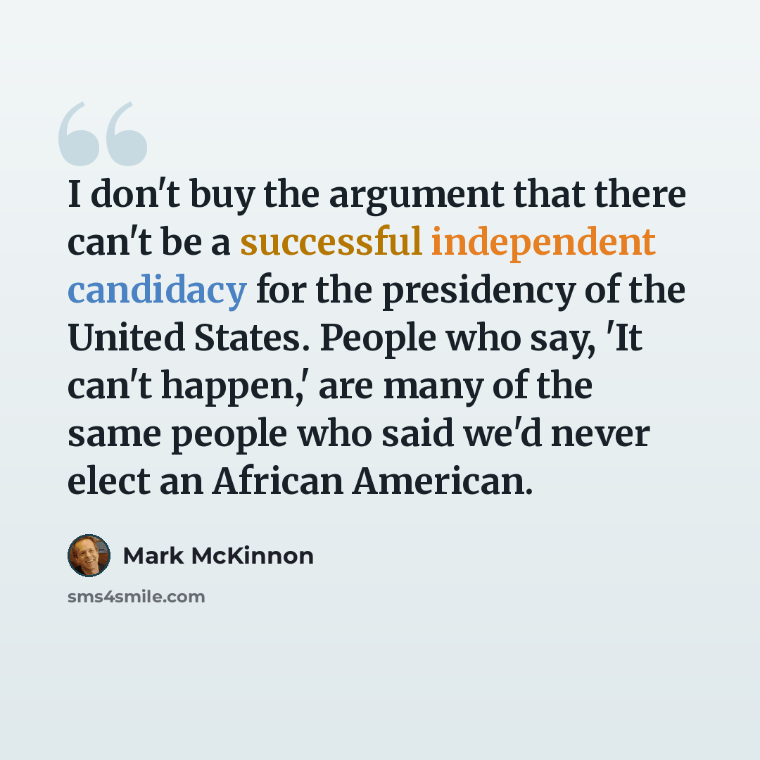 “I don't buy the argument that there can't be a successful independent candidacy for the presidency of the United States. People who say, 'It can't happen,' are many of the same people who said we'd never elect an African American.” quote by Mark McKinnon