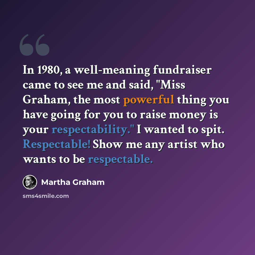 “In 1980, a well-meaning fundraiser came to see me and said, "Miss Graham, the most powerful thing you have going for you to raise money is your respectability." I wanted to spit. Respectable! Show me any artist who wants to be respectable.” quote by Martha Graham
