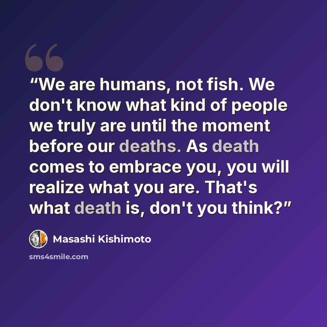 “We are humans, not fish. We don't know what kind of people we truly are until the moment before our deaths. As death comes to embrace you, you will realize what you are. That's what death is, don't you think?” quote by Masashi Kishimoto