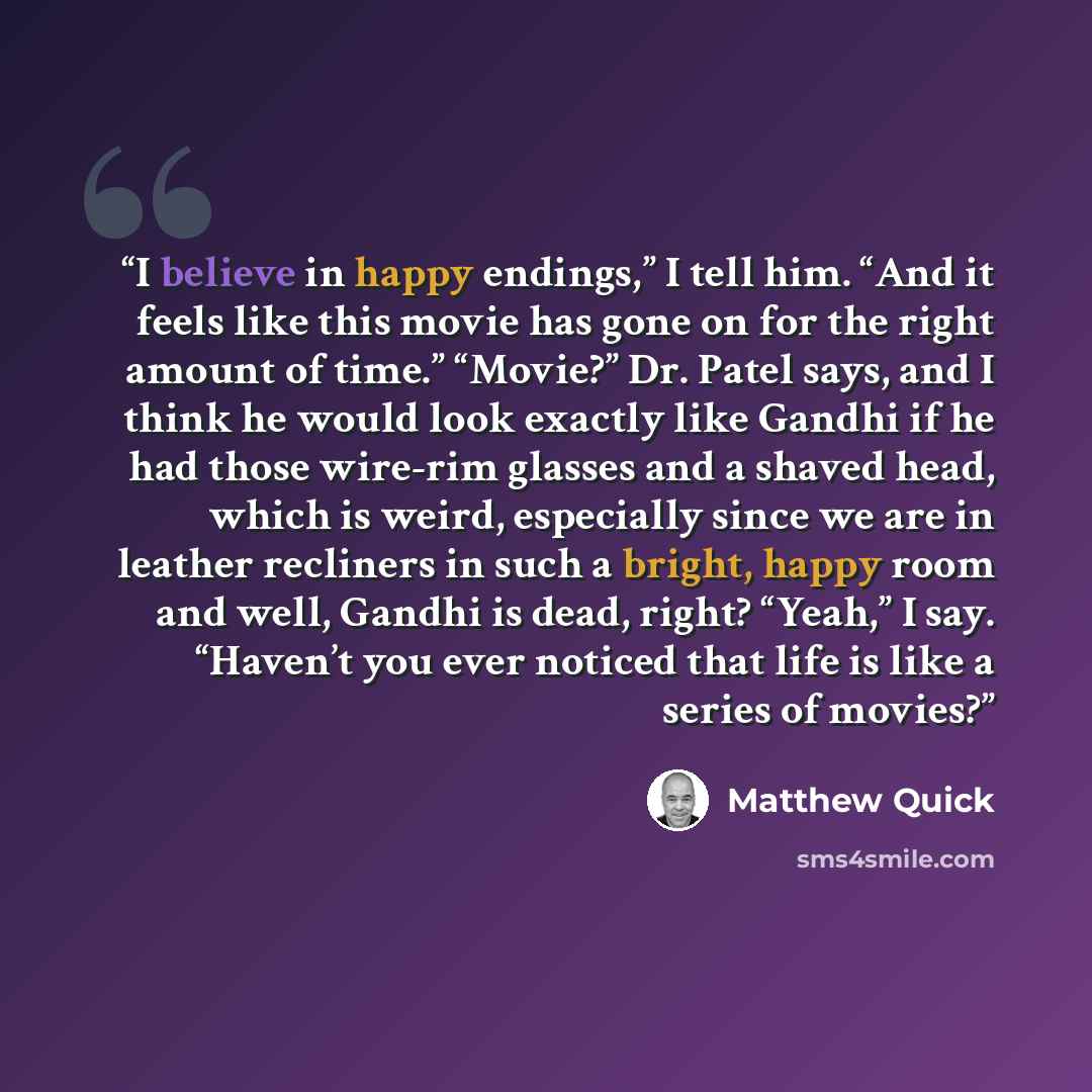 “I believe in happy endings,” I tell him. “And it feels like this movie has gone on for the right amount of time.” “Movie?” Dr. Patel says, and I think he would look exactly like Gandhi if he had those wire-rim glasses and a shaved head, which is weird, especially since we are in leather recliners…” quote by Matthew Quick